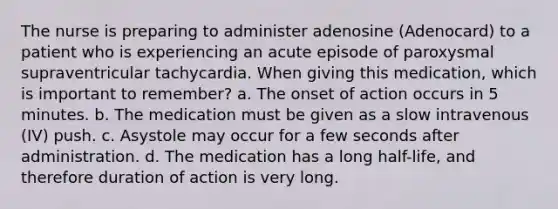 The nurse is preparing to administer adenosine (Adenocard) to a patient who is experiencing an acute episode of paroxysmal supraventricular tachycardia. When giving this medication, which is important to remember? a. The onset of action occurs in 5 minutes. b. The medication must be given as a slow intravenous (IV) push. c. Asystole may occur for a few seconds after administration. d. The medication has a long half-life, and therefore duration of action is very long.