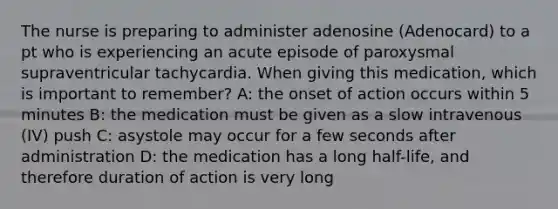 The nurse is preparing to administer adenosine (Adenocard) to a pt who is experiencing an acute episode of paroxysmal supraventricular tachycardia. When giving this medication, which is important to remember? A: the onset of action occurs within 5 minutes B: the medication must be given as a slow intravenous (IV) push C: asystole may occur for a few seconds after administration D: the medication has a long half-life, and therefore duration of action is very long