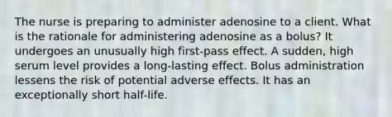 The nurse is preparing to administer adenosine to a client. What is the rationale for administering adenosine as a bolus? It undergoes an unusually high first-pass effect. A sudden, high serum level provides a long-lasting effect. Bolus administration lessens the risk of potential adverse effects. It has an exceptionally short half-life.