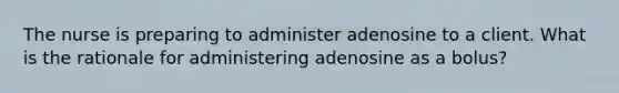 The nurse is preparing to administer adenosine to a client. What is the rationale for administering adenosine as a bolus?