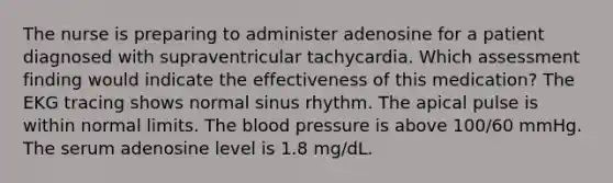 The nurse is preparing to administer adenosine for a patient diagnosed with supraventricular tachycardia. Which assessment finding would indicate the effectiveness of this medication? The EKG tracing shows normal sinus rhythm. The apical pulse is within normal limits. The blood pressure is above 100/60 mmHg. The serum adenosine level is 1.8 mg/dL.