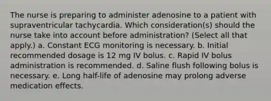 The nurse is preparing to administer adenosine to a patient with supraventricular tachycardia. Which consideration(s) should the nurse take into account before administration? (Select all that apply.) a. Constant ECG monitoring is necessary. b. Initial recommended dosage is 12 mg IV bolus. c. Rapid IV bolus administration is recommended. d. Saline flush following bolus is necessary. e. Long half-life of adenosine may prolong adverse medication effects.