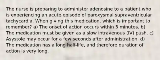 The nurse is preparing to administer adenosine to a patient who is experiencing an acute episode of paroxysmal supraventricular tachycardia. When giving this medication, which is important to remember? a) The onset of action occurs within 5 minutes. b) The medication must be given as a slow intravenous (IV) push. c) Asystole may occur for a few seconds after administration. d) The medication has a long half-life, and therefore duration of action is very long.