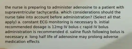 the nurse is preparing to administer adenosine to a patient with supraventricular tachycardia. which considerations should the nurse take into account before administration? (Select all that apply) a. constant ECG monitoring is necessary b. initial recommended dosage is 12mg IV bolus c rapid IV bolus administration is recommended d. saline flush following bolus is necessary e. long half life of adenosine may prolong adverse medication effects