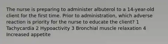 The nurse is preparing to administer albuterol to a 14-year-old client for the first time. Prior to administration, which adverse reaction is priority for the nurse to educate the client? 1 Tachycardia 2 Hypoactivity 3 Bronchial muscle relaxation 4 Increased appetite