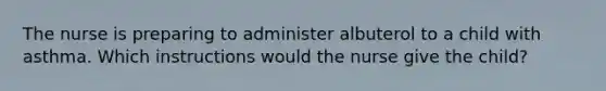 The nurse is preparing to administer albuterol to a child with asthma. Which instructions would the nurse give the child?