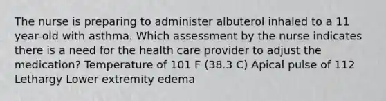 The nurse is preparing to administer albuterol inhaled to a 11 year-old with asthma. Which assessment by the nurse indicates there is a need for the health care provider to adjust the medication? Temperature of 101 F (38.3 C) Apical pulse of 112 Lethargy Lower extremity edema