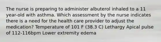 The nurse is preparing to administer albuterol inhaled to a 11 year-old with asthma. Which assessment by the nurse indicates there is a need for the health care provider to adjust the medication? Temperature of 101 F (38.3 C) Lethargy Apical pulse of 112-116bpm Lower extremity edema