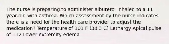 The nurse is preparing to administer albuterol inhaled to a 11 year-old with asthma. Which assessment by the nurse indicates there is a need for the health care provider to adjust the medication? Temperature of 101 F (38.3 C) Lethargy Apical pulse of 112 Lower extremity edema