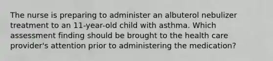 The nurse is preparing to administer an albuterol nebulizer treatment to an 11-year-old child with asthma. Which assessment finding should be brought to the health care provider's attention prior to administering the medication?