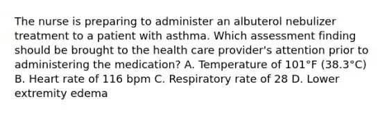 The nurse is preparing to administer an albuterol nebulizer treatment to a patient with asthma. Which assessment finding should be brought to the health care provider's attention prior to administering the medication? A. Temperature of 101°F (38.3°C) B. Heart rate of 116 bpm C. Respiratory rate of 28 D. Lower extremity edema