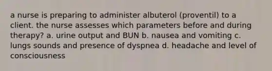 a nurse is preparing to administer albuterol (proventil) to a client. the nurse assesses which parameters before and during therapy? a. urine output and BUN b. nausea and vomiting c. lungs sounds and presence of dyspnea d. headache and level of consciousness