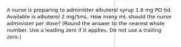 A nurse is preparing to administer albuterol syrup 1.6 mg PO tid. Available is albuterol 2 mg/5mL. How many mL should the nurse administer per dose? (Round the answer to the nearest whole number. Use a leading zero if it applies. Do not use a trailing zero.)