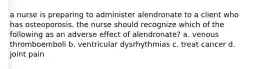 a nurse is preparing to administer alendronate to a client who has osteoporosis. the nurse should recognize which of the following as an adverse effect of alendronate? a. venous thromboemboli b. ventricular dysrhythmias c. treat cancer d. joint pain