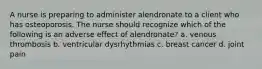 A nurse is preparing to administer alendronate to a client who has osteoporosis. The nurse should recognize which of the following is an adverse effect of alendronate? a. venous thrombosis b. ventricular dysrhythmias c. breast cancer d. joint pain