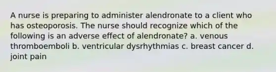 A nurse is preparing to administer alendronate to a client who has osteoporosis. The nurse should recognize which of the following is an adverse effect of alendronate? a. venous thromboemboli b. ventricular dysrhythmias c. breast cancer d. joint pain