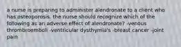 a nurse is preparing to administer alendronate to a client who has osteoporosis. the nurse should recognize which of the following as an adverse effect of alendronate? -venous thrombroemboli -ventricular dysthymia's -breast cancer -joint pain