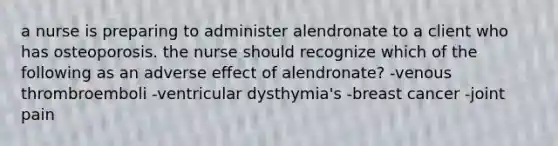 a nurse is preparing to administer alendronate to a client who has osteoporosis. the nurse should recognize which of the following as an adverse effect of alendronate? -venous thrombroemboli -ventricular dysthymia's -breast cancer -joint pain