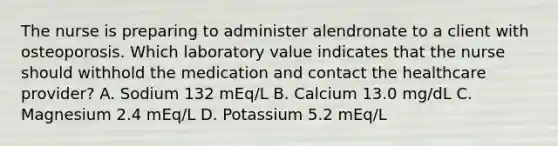 The nurse is preparing to administer alendronate to a client with osteoporosis. Which laboratory value indicates that the nurse should withhold the medication and contact the healthcare provider? A. Sodium 132 mEq/L B. Calcium 13.0 mg/dL C. Magnesium 2.4 mEq/L D. Potassium 5.2 mEq/L