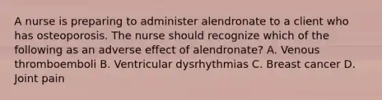 A nurse is preparing to administer alendronate to a client who has osteoporosis. The nurse should recognize which of the following as an adverse effect of alendronate? A. Venous thromboemboli B. Ventricular dysrhythmias C. Breast cancer D. Joint pain