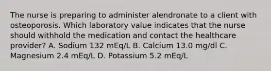 The nurse is preparing to administer alendronate to a client with osteoporosis. Which laboratory value indicates that the nurse should withhold the medication and contact the healthcare provider? A. Sodium 132 mEq/L B. Calcium 13.0 mg/dl C. Magnesium 2.4 mEq/L D. Potassium 5.2 mEq/L