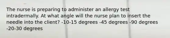 The nurse is preparing to administer an allergy test intradermally. At what angle will the nurse plan to insert the needle into the client? -10-15 degrees -45 degrees -90 degrees -20-30 degrees