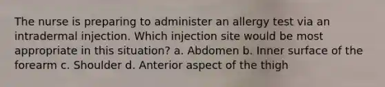 The nurse is preparing to administer an allergy test via an intradermal injection. Which injection site would be most appropriate in this situation? a. Abdomen b. Inner surface of the forearm c. Shoulder d. Anterior aspect of the thigh