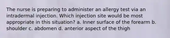 The nurse is preparing to administer an allergy test via an intradermal injection. Which injection site would be most appropriate in this situation? a. Inner surface of the forearm b. shoulder c. abdomen d. anterior aspect of the thigh