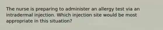 The nurse is preparing to administer an allergy test via an intradermal injection. Which injection site would be most appropriate in this situation?