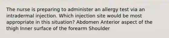 The nurse is preparing to administer an allergy test via an intradermal injection. Which injection site would be most appropriate in this situation? Abdomen Anterior aspect of the thigh Inner surface of the forearm Shoulder