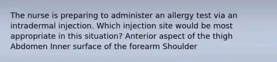 The nurse is preparing to administer an allergy test via an intradermal injection. Which injection site would be most appropriate in this situation? Anterior aspect of the thigh Abdomen Inner surface of the forearm Shoulder