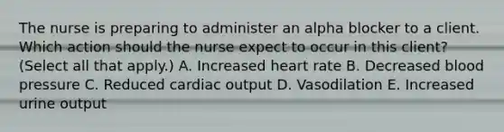 The nurse is preparing to administer an alpha blocker to a client. Which action should the nurse expect to occur in this​ client? (Select all that​ apply.) A. Increased heart rate B. Decreased blood pressure C. Reduced cardiac output D. Vasodilation E. Increased urine output