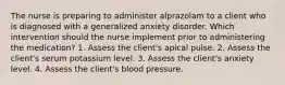 The nurse is preparing to administer alprazolam to a client who is diagnosed with a generalized anxiety disorder. Which intervention should the nurse implement prior to administering the medication? 1. Assess the client's apical pulse. 2. Assess the client's serum potassium level. 3. Assess the client's anxiety level. 4. Assess the client's blood pressure.