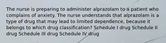 The nurse is preparing to administer alprazolam to a patient who complains of anxiety. The nurse understands that alprazolam is a type of drug that may lead to limited dependence, because it belongs to which drug classification? Schedule I drug Schedule II drug Schedule III drug Schedule IV drug