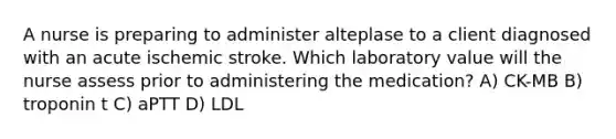 A nurse is preparing to administer alteplase to a client diagnosed with an acute ischemic stroke. Which laboratory value will the nurse assess prior to administering the medication? A) CK-MB B) troponin t C) aPTT D) LDL