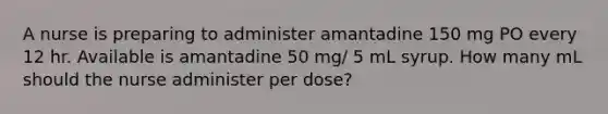 A nurse is preparing to administer amantadine 150 mg PO every 12 hr. Available is amantadine 50 mg/ 5 mL syrup. How many mL should the nurse administer per dose?