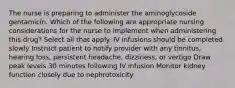 The nurse is preparing to administer the aminoglycoside gentamicin. Which of the following are appropriate nursing considerations for the nurse to implement when administering this drug? Select all that apply. IV infusions should be completed slowly Instruct patient to notify provider with any tinnitus, hearing loss, persistent headache, dizziness, or vertigo Draw peak levels 30 minutes following IV infusion Monitor kidney function closely due to nephrotoxicity