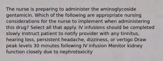 The nurse is preparing to administer the aminoglycoside gentamicin. Which of the following are appropriate nursing considerations for the nurse to implement when administering this drug? Select all that apply. IV infusions should be completed slowly Instruct patient to notify provider with any tinnitus, hearing loss, persistent headache, dizziness, or vertigo Draw peak levels 30 minutes following IV infusion Monitor kidney function closely due to nephrotoxicity