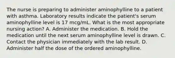 The nurse is preparing to administer aminophylline to a patient with asthma. Laboratory results indicate the patient's serum aminophylline level is 17 mcg/mL. What is the most appropriate nursing action? A. Administer the medication. B. Hold the medication until the next serum aminophylline level is drawn. C. Contact the physician immediately with the lab result. D. Administer half the dose of the ordered aminophylline.