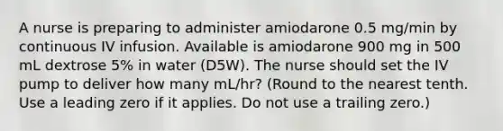 A nurse is preparing to administer amiodarone 0.5 mg/min by continuous IV infusion. Available is amiodarone 900 mg in 500 mL dextrose 5% in water (D5W). The nurse should set the IV pump to deliver how many mL/hr? (Round to the nearest tenth. Use a leading zero if it applies. Do not use a trailing zero.)