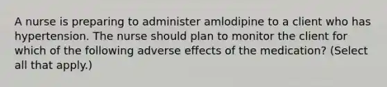 A nurse is preparing to administer amlodipine to a client who has hypertension. The nurse should plan to monitor the client for which of the following adverse effects of the medication? (Select all that apply.)