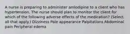 A nurse is preparing to administer amlodipine to a client who has hypertension. The nurse should plan to monitor the client for which of the following adverse effects of the medication? (Select all that apply.) Dizziness Pale appearance Palpitations Abdominal pain Peripheral edema