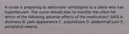 A nurse is preparing to administer amlodipine to a client who has hypertension. The nurse should plan to monitor the client for which of the following adverse effects of the medication? SATA A. dizziness B. pale appearance C. palpitations D. abdominal pain E. peripheral edema