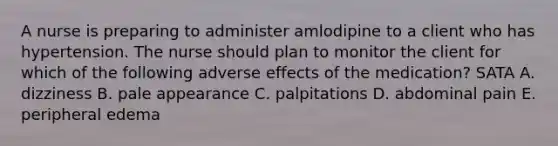 A nurse is preparing to administer amlodipine to a client who has hypertension. The nurse should plan to monitor the client for which of the following adverse effects of the medication? SATA A. dizziness B. pale appearance C. palpitations D. abdominal pain E. peripheral edema