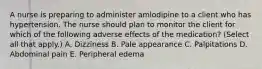 A nurse is preparing to administer amlodipine to a client who has hypertension. The nurse should plan to monitor the client for which of the following adverse effects of the medication? (Select all that apply.) A. Dizziness B. Pale appearance C. Palpitations D. Abdominal pain E. Peripheral edema