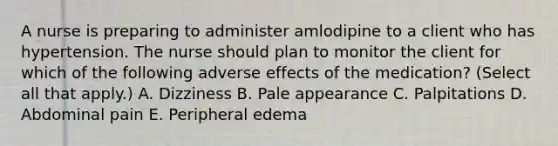 A nurse is preparing to administer amlodipine to a client who has hypertension. The nurse should plan to monitor the client for which of the following adverse effects of the medication? (Select all that apply.) A. Dizziness B. Pale appearance C. Palpitations D. Abdominal pain E. Peripheral edema