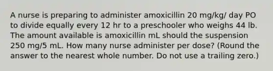 A nurse is preparing to administer amoxicillin 20 mg/kg/ day PO to divide equally every 12 hr to a preschooler who weighs 44 lb. The amount available is amoxicillin mL should the suspension 250 mg/5 mL. How many nurse administer per dose? (Round the answer to the nearest whole number. Do not use a trailing zero.)