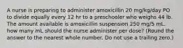 A nurse is preparing to administer amoxicillin 20 mg/kg/day PO to divide equally every 12 hr to a preschooler who weighs 44 lb. The amount available is amoxicillin suspension 250 mg/5 mL. how many mL should the nurse administer per dose? (Round the answer to the nearest whole number. Do not use a trailing zero.)