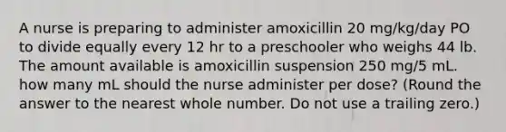 A nurse is preparing to administer amoxicillin 20 mg/kg/day PO to divide equally every 12 hr to a preschooler who weighs 44 lb. The amount available is amoxicillin suspension 250 mg/5 mL. how many mL should the nurse administer per dose? (Round the answer to the nearest whole number. Do not use a trailing zero.)