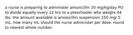 a nurse is preparing to administer amoxicillin 20 mg/kg/day PO to divide equally every 12 hrs to a preschooler who weighs 44 lbs. the amount available is amoxicillin suspension 250 mg/ 5 mL. how many mL should the nurse administer per dose. round to nearest whole number.